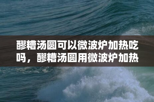 醪糟汤圆可以微波炉加热吃吗，醪糟汤圆用微波炉加热会爆炸吗
