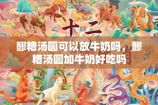 醪糟汤圆可以放牛奶吗，醪糟汤圆加牛奶好吃吗
