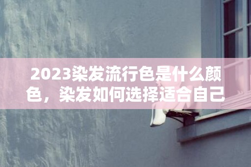 2023染发流行色是什么颜色，染发如何选择适合自己的发型颜色