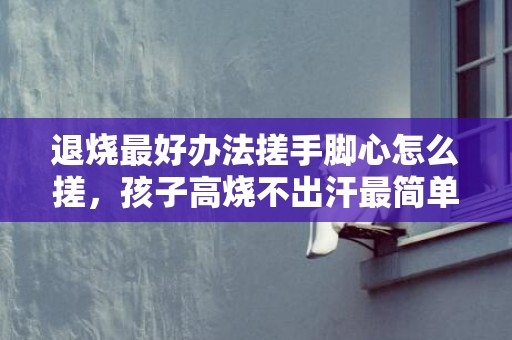 退烧最好办法搓手脚心怎么搓，孩子高烧不出汗最简单的处理方法