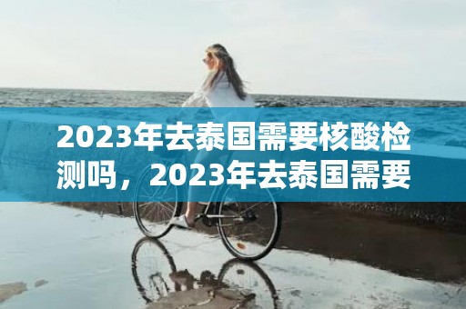 2023年去泰国需要核酸检测吗，2023年去泰国需要疫苗证明吗