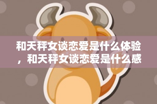 和天秤女谈恋爱是什么体验，和天秤女谈恋爱是什么感觉,这个世界真美好