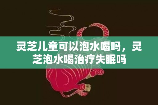 灵芝儿童可以泡水喝吗，灵芝泡水喝治疗失眠吗