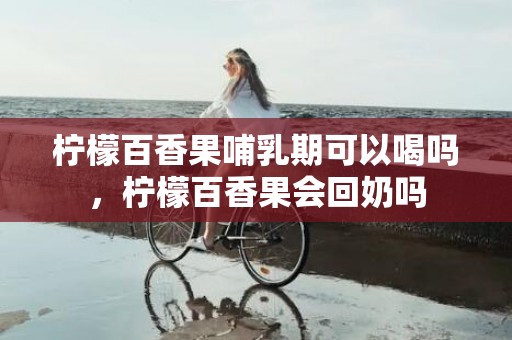 柠檬百香果哺乳期可以喝吗，柠檬百香果会回奶吗