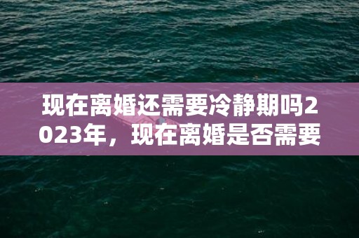 现在离婚还需要冷静期吗2023年，现在离婚是否需要冷静期