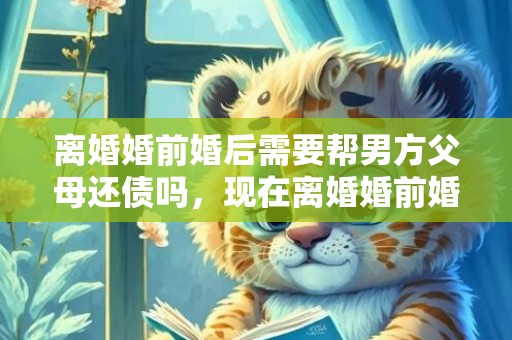 离婚婚前婚后需要帮男方父母还债吗，现在离婚婚前婚后的财产怎么分 婚前财产离婚后如何分配