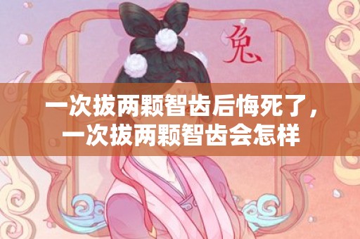 一次拔两颗智齿后悔死了，一次拔两颗智齿会怎样