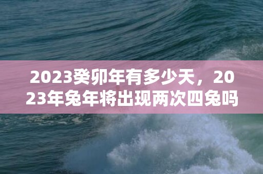 2023癸卯年有多少天，2023年兔年将出现两次四兔吗