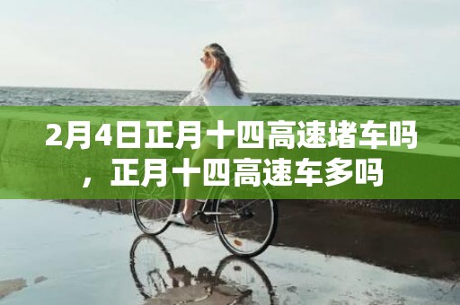2月4日正月十四高速堵车吗，正月十四高速车多吗
