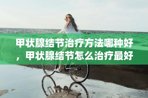 甲状腺结节治疗方法哪种好，甲状腺结节怎么治疗最好用什么药(甲舒宁可以消除甲状腺结节吗)