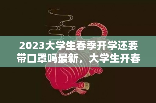 2023大学生春季开学还要带口罩吗最新，大学生开春上学都有什么要求