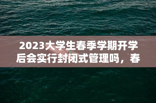 2023大学生春季学期开学后会实行封闭式管理吗，春季开学大学生多久能出校门