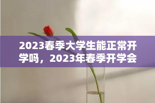 2023春季大学生能正常开学吗，2023年春季开学会推迟吗
