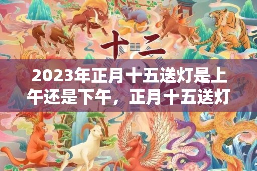 2023年正月十五送灯是上午还是下午，正月十五送灯有必要吗