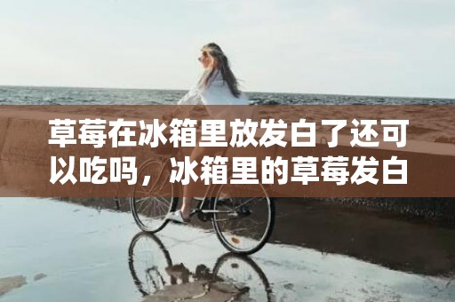 草莓在冰箱里放发白了还可以吃吗，冰箱里的草莓发白是坏了吗
