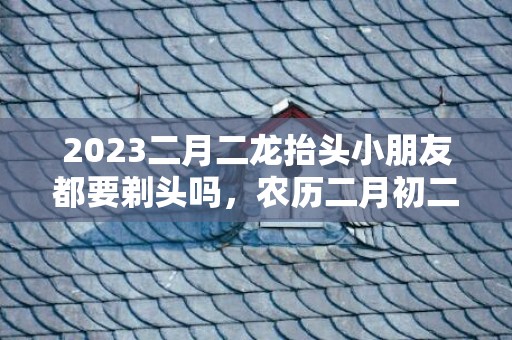 2023二月二龙抬头小朋友都要剃头吗，农历二月初二小朋友剪头发好不好