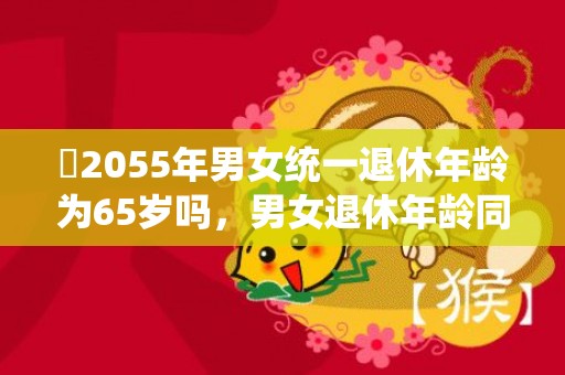 ​2055年男女统一退休年龄为65岁吗，男女退休年龄同步达65周岁是不是真的