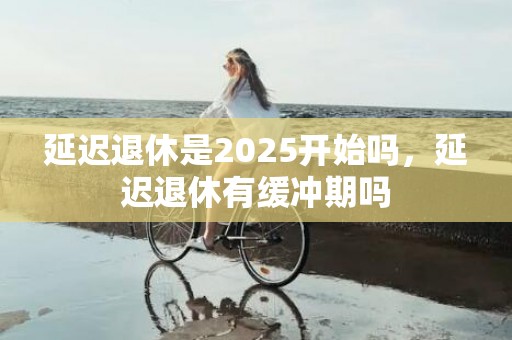 延迟退休是2025开始吗，延迟退休有缓冲期吗
