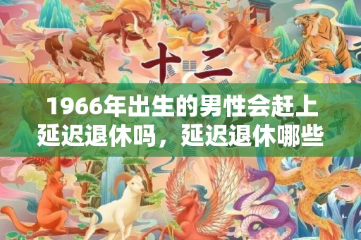 1966年出生的男性会赶上延迟退休吗，延迟退休哪些年龄段会受到影响