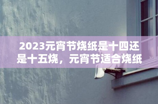 2023元宵节烧纸是十四还是十五烧，元宵节适合烧纸吗