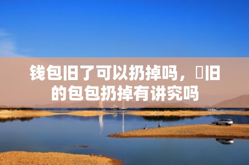 钱包旧了可以扔掉吗，​旧的包包扔掉有讲究吗