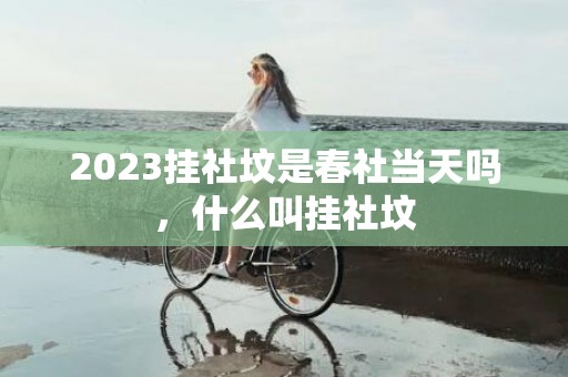 2023挂社坟是春社当天吗，什么叫挂社坟
