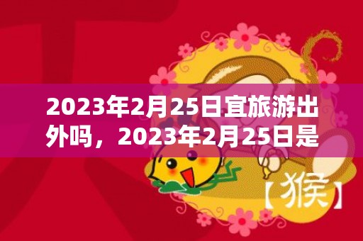 2023年2月25日宜旅游出外吗，2023年2月25日是出行上等吉日吗