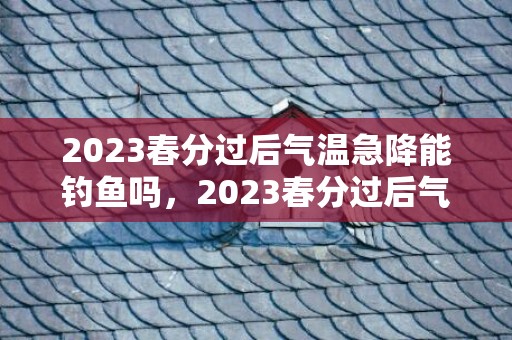 2023春分过后气温急降能钓鱼吗，2023春分过后气温急降能钓鱼吗