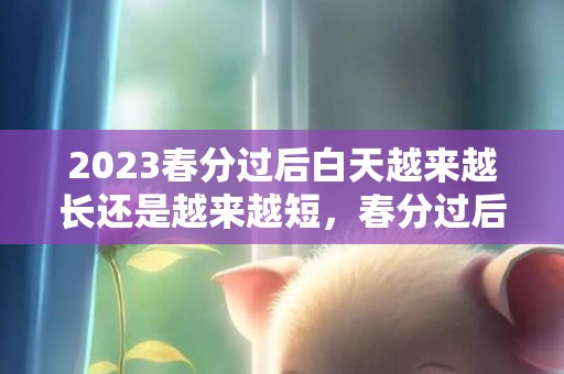 2023春分过后白天越来越长还是越来越短，春分过后昼夜长短变化是怎么样的
