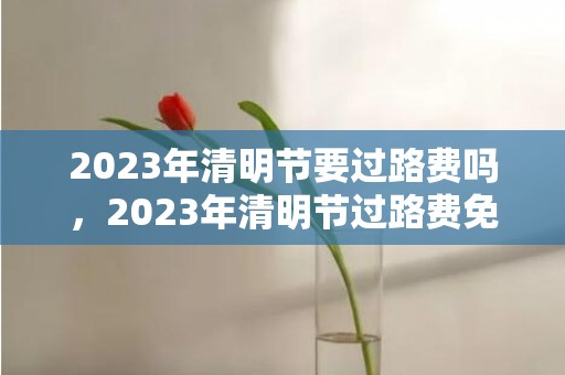 2023年清明节要过路费吗，2023年清明节过路费免费吗