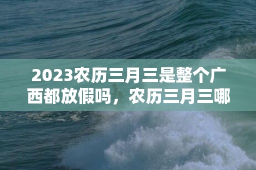 2023农历三月三是整个广西都放假吗，农历三月三哪些人可以享有2天法定假期