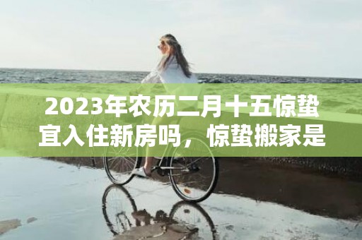 2023年农历二月十五惊蛰宜入住新房吗，惊蛰搬家是凶日吗