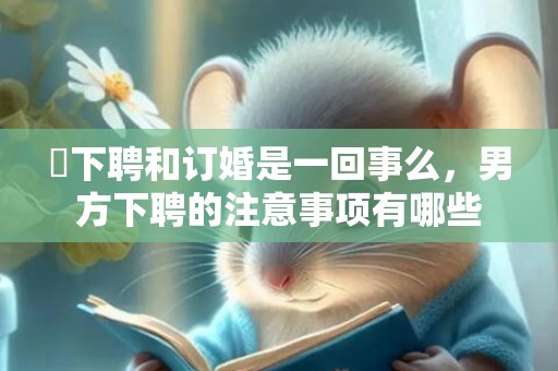 ​下聘和订婚是一回事么，男方下聘的注意事项有哪些