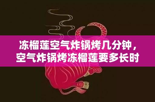 冻榴莲空气炸锅烤几分钟，空气炸锅烤冻榴莲要多长时间