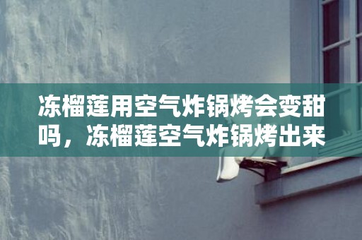 冻榴莲用空气炸锅烤会变甜吗，冻榴莲空气炸锅烤出来为什么那么甜