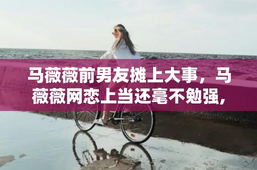 马薇薇前男友摊上大事，马薇薇网恋上当还毫不勉强,陷进恋爱的女人有多傻?