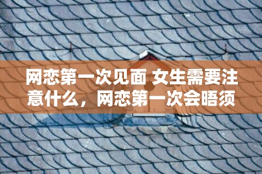 网恋第一次见面 女生需要注意什么，网恋第一次会晤须要留意什么网恋奔现留意事项