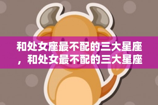 和处女座最不配的三大星座，和处女最不配的三大星座是哪些
