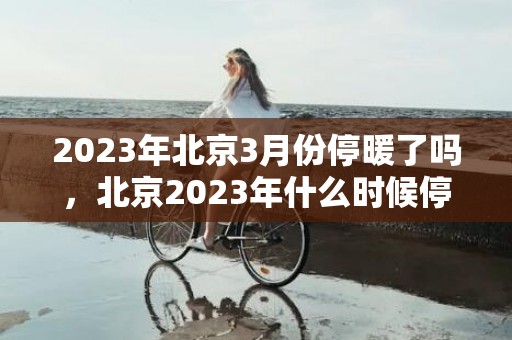 2023年北京3月份停暖了吗，北京2023年什么时候停暖