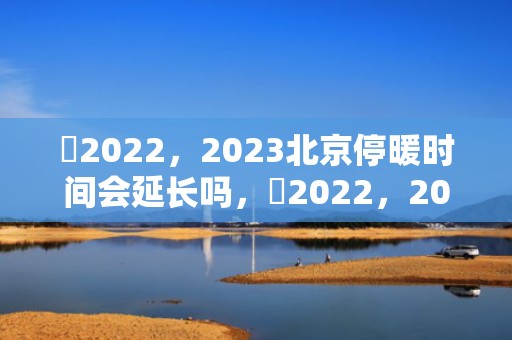 ​2022，2023北京停暖时间会延长吗，​2022，2023北京停暖时间延长到什么时候结束