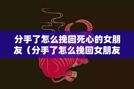 分手了怎么挽回死心的女朋友（分手了怎么挽回女朋友语句）