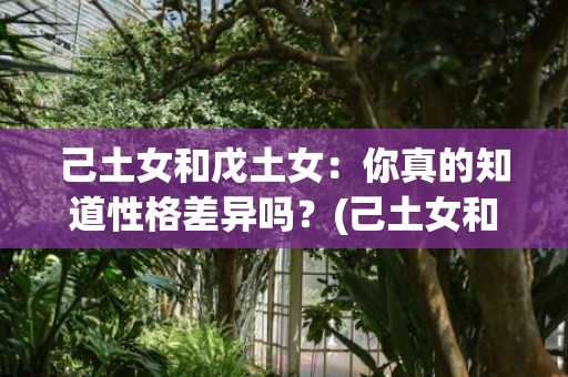 己土女和戊土女：你真的知道性格差异吗？(己土女和戊土女性格区别)