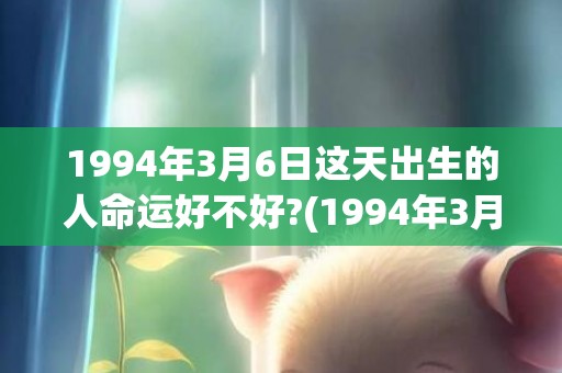 1994年3月6日这天出生的人命运好不好?(1994年3月6日出生五行属什么)