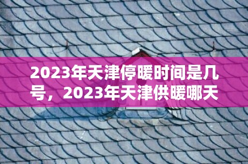 2023年天津停暖时间是几号，2023年天津供暖哪天停