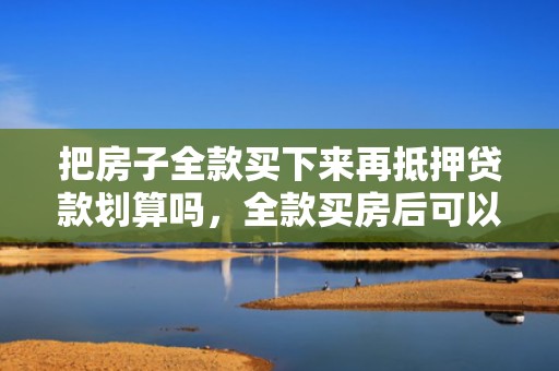把房子全款买下来再抵押贷款划算吗，全款买房后可以马上抵押贷款吗