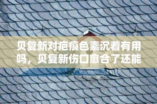 贝复新对疤痕色素沉着有用吗，贝复新伤口愈合了还能用吗