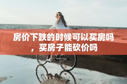 房价下跌的时候可以买房吗，买房子能砍价吗