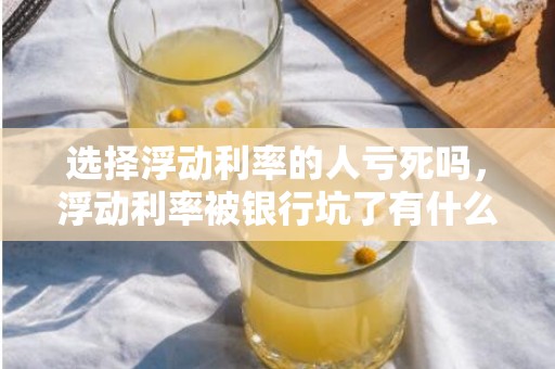 选择浮动利率的人亏死吗，浮动利率被银行坑了有什么说法