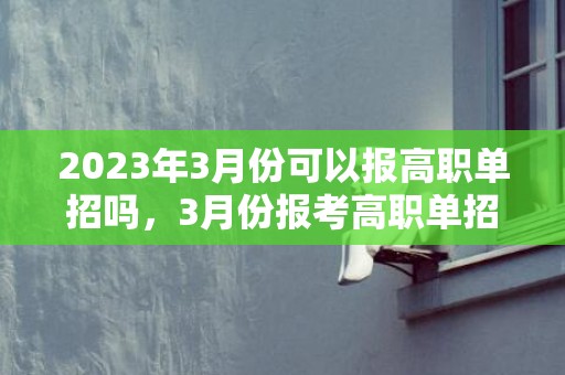 2023年3月份可以报高职单招吗，3月份报考高职单招还来得及不