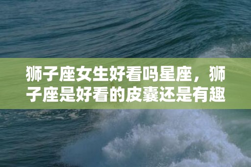 狮子座女生好看吗星座，狮子座是好看的皮囊还是有趣的灵魂
